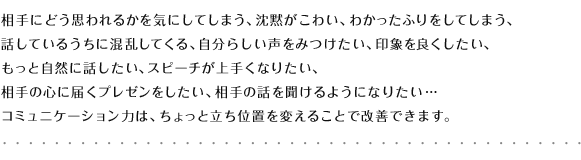 相手にどう思われるかを気にしてしまう、沈黙がこわい、わかったふりをしてしまう、話しているうちに混乱してくる、自分らしい声をみつけたい、印象を良くしたい、
もっと自然に話したい、スピーチが上手くなりたい、相手の心に届くプレゼンをしたい、相手の話を聞けるようになりたい…コミュニケーション力は、ちょっと立ち位置を変えることで改善できます。