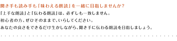 聞き手も読み手も「味わえる朗読」を一緒に目指しませんか？「上手な朗読」と「伝わる朗読」は、必ずしも一致しません。初心者の方、ぜひそのままで、いらしてください。あなたの良さをできるだけ生かしながら、聞き手に伝わる朗読を目指しましょう。